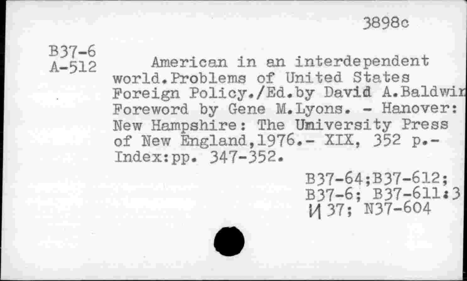 ﻿3898c
B37-6
A-512
American in an interdependent world.Problems of United States Foreign Policy./Ed.by David A.Baldwii Foreword by Gene M.Lyons. - Hanover: New Hampshire: The University Press of New England,1976.- XIX, 352 p.~ Index:pp. 347-352.
B37-64;B37-612;
B37-6; B37-611:3 H 37; N37-604